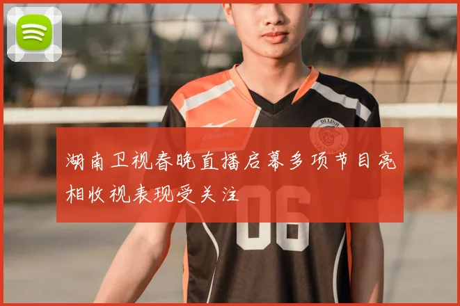 湖南卫视春晚直播启幕多项节目亮相收视表现受关注
