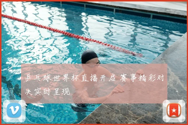 乒乓球世界杯直播开启 赛事精彩对决实时呈现