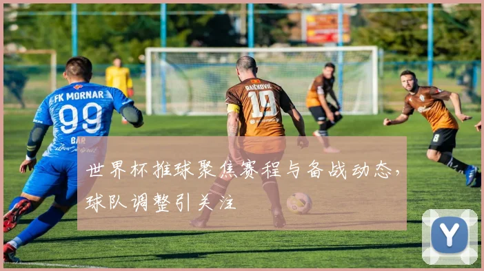 世界杯推球聚焦赛程与备战动态，球队调整引关注