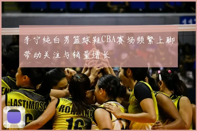 李宁纯白男篮球鞋CBA赛场频繁上脚带动关注与销量增长