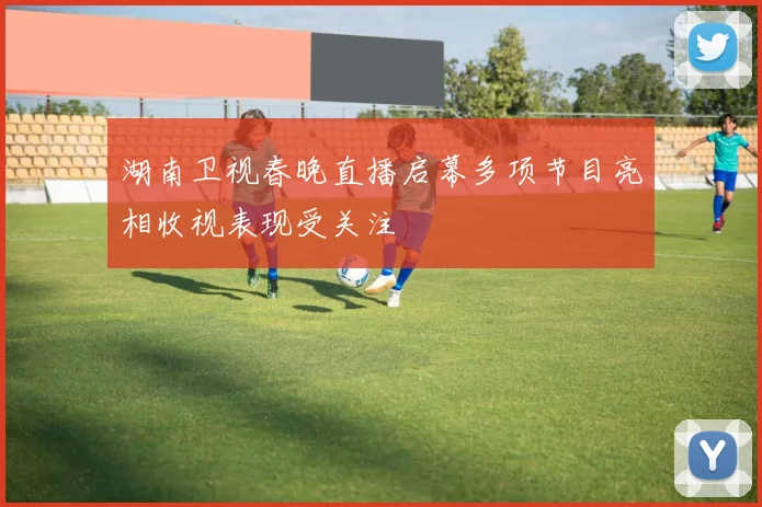湖南卫视春晚直播启幕多项节目亮相收视表现受关注