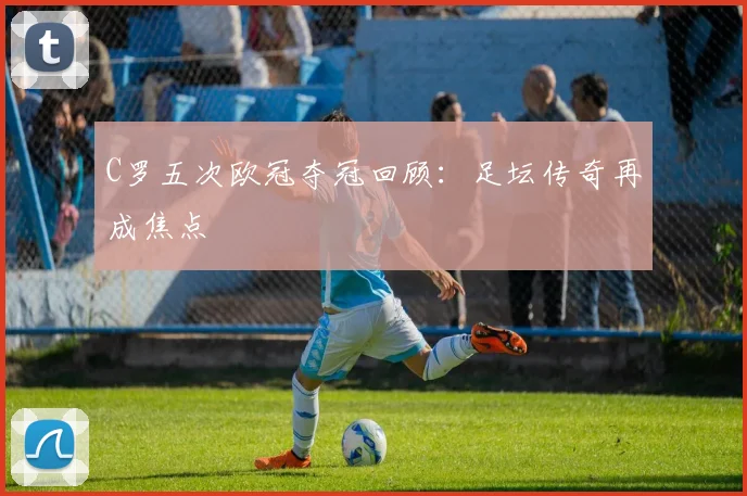 C罗五次欧冠夺冠回顾：足坛传奇再成焦点