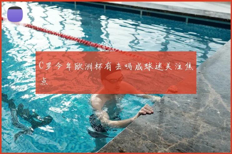 C罗今年欧洲杯有去吗成球迷关注焦点