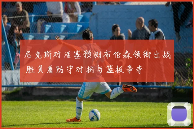 尼克斯对活塞预测布伦森领衔出战 胜负看防守对抗与篮板争夺