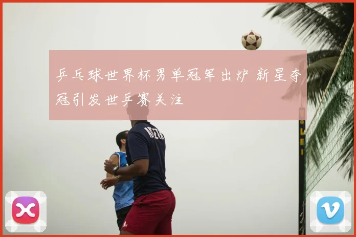 乒乓球世界杯男单冠军出炉 新星夺冠引发世乒赛关注