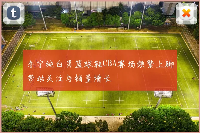 李宁纯白男篮球鞋CBA赛场频繁上脚带动关注与销量增长