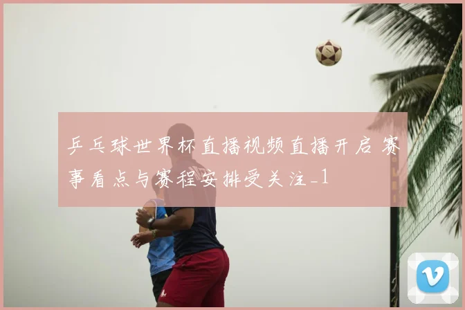 乒乓球世界杯直播视频直播开启 赛事看点与赛程安排受关注_1