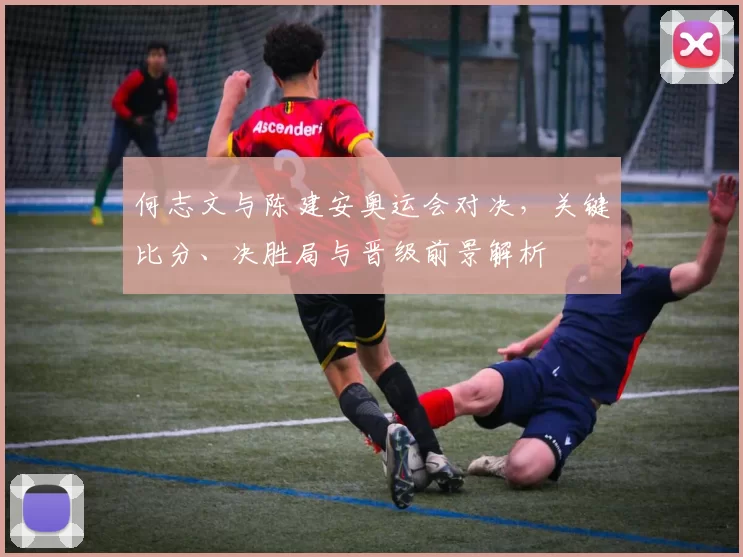 何志文与陈建安奥运会对决，关键比分、决胜局与晋级前景解析