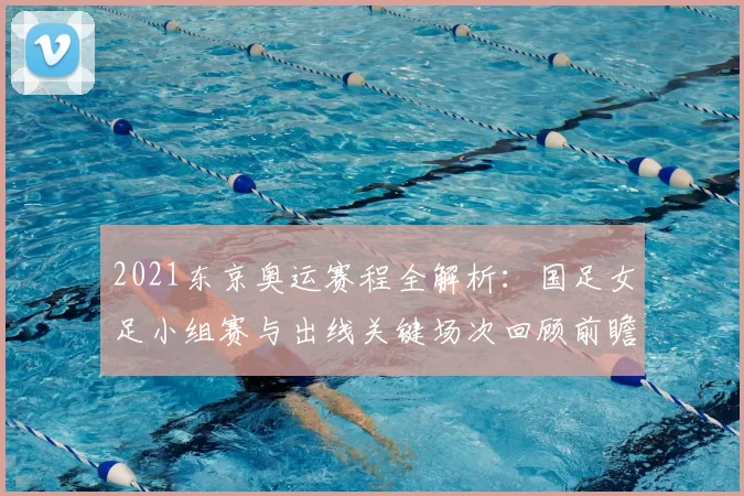 2021东京奥运赛程全解析：国足女足小组赛与出线关键场次回顾前瞻