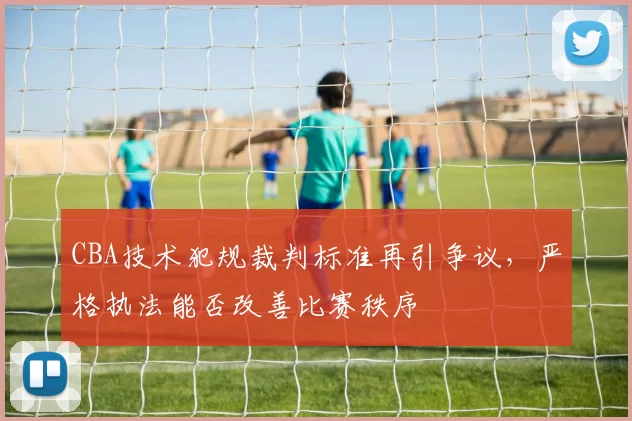 CBA技术犯规裁判标准再引争议，严格执法能否改善比赛秩序