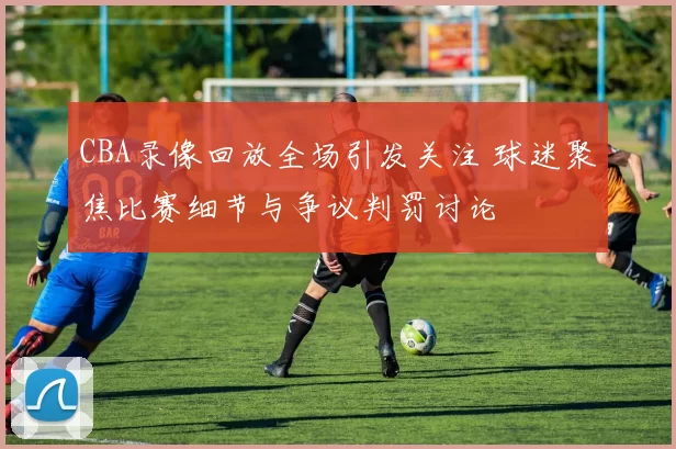 CBA录像回放全场引发关注 球迷聚焦比赛细节与争议判罚讨论