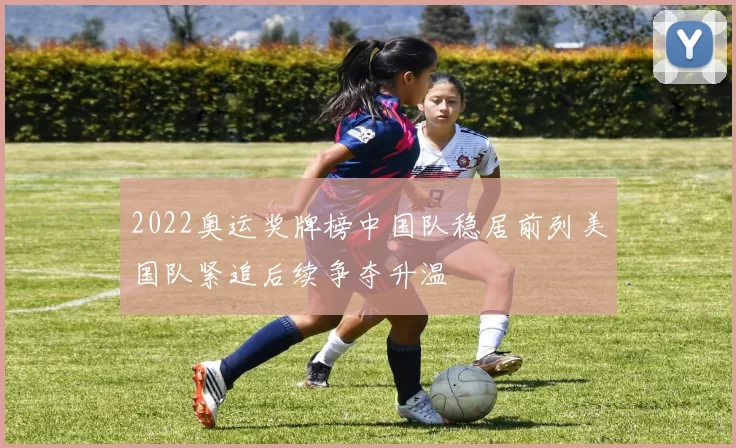 2022奥运奖牌榜中国队稳居前列美国队紧追后续争夺升温