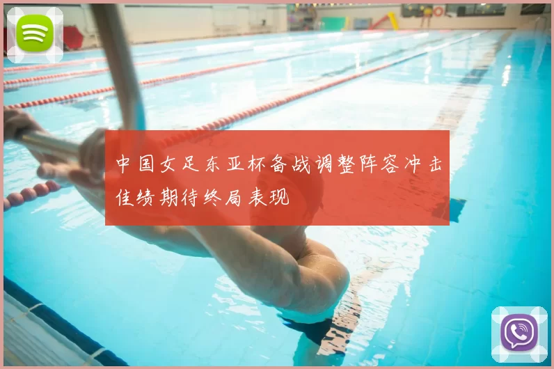 中国女足东亚杯备战调整阵容冲击佳绩期待终局表现