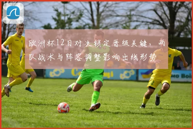 欧洲杯12日对决锁定晋级关键,两队战术与阵容调整影响出线形势