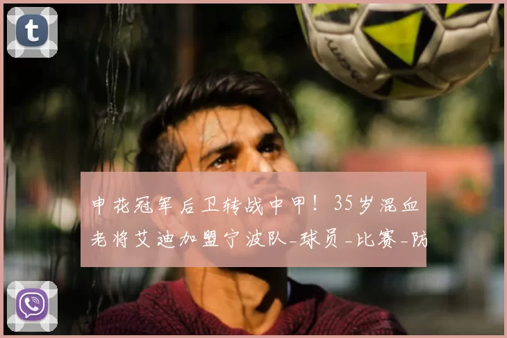 申花冠军后卫转战中甲！35岁混血老将艾迪加盟宁波队_球员_比赛_防守