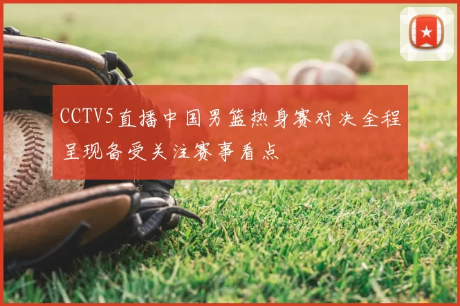 CCTV5直播中国男篮热身赛对决全程呈现备受关注赛事看点