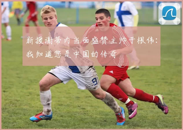 新援谢蒂内当面盛赞主帅于根伟:我知道您是中国的传奇