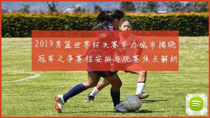 2019男篮世界杯决赛举办城市揭晓 冠军之争赛程安排与观赛焦点解析