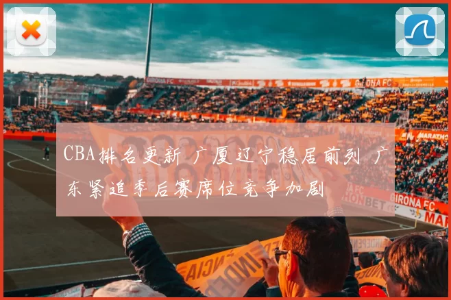 CBA排名更新 广厦辽宁稳居前列 广东紧追季后赛席位竞争加剧