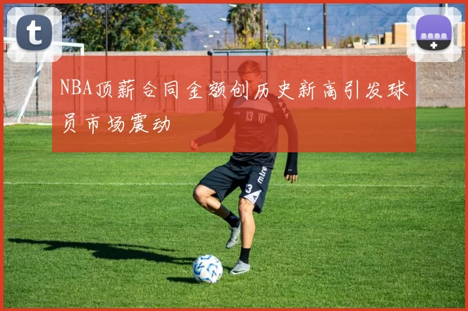 NBA顶薪合同金额创历史新高引发球员市场震动