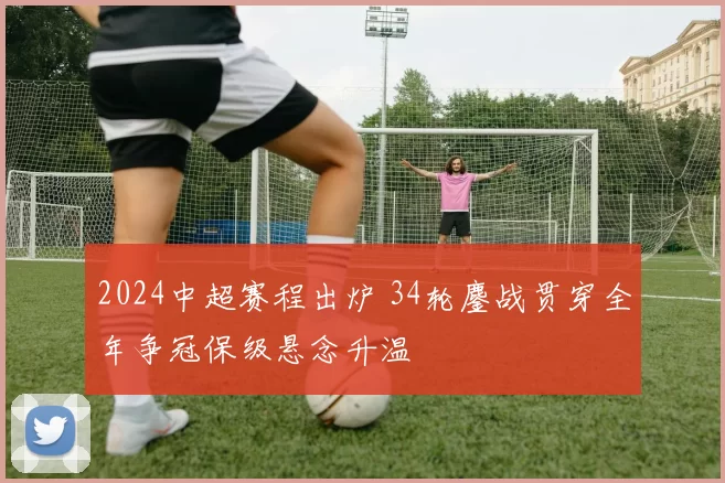 2024中超赛程出炉 34轮鏖战贯穿全年争冠保级悬念升温