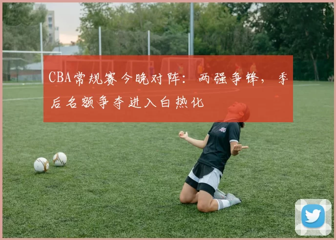 CBA常规赛今晚对阵：两强争锋，季后名额争夺进入白热化