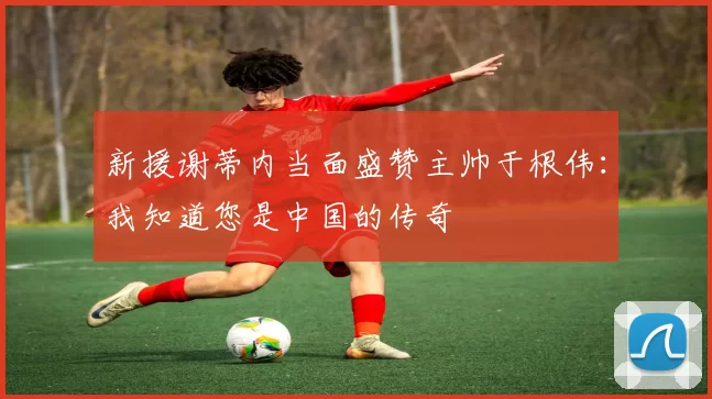 新援谢蒂内当面盛赞主帅于根伟：我知道您是中国的传奇