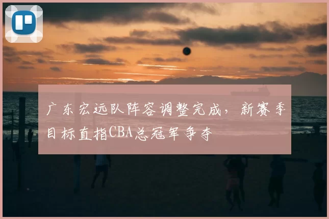广东宏远队阵容调整完成，新赛季目标直指CBA总冠军争夺