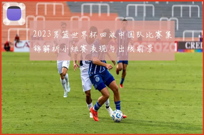2023男篮世界杯回放中国队比赛集锦解析小组赛表现与出线前景