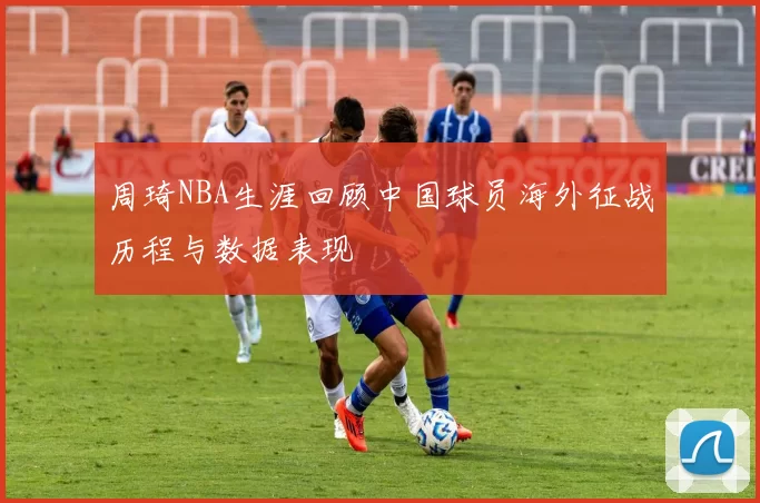 周琦NBA生涯回顾中国球员海外征战历程与数据表现