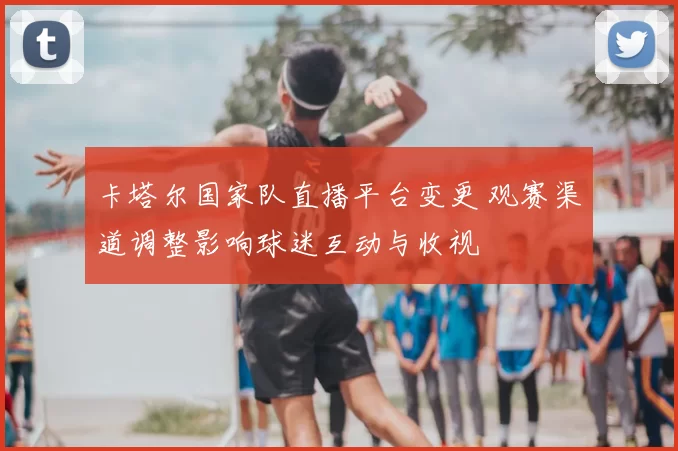 卡塔尔国家队直播平台变更 观赛渠道调整影响球迷互动与收视