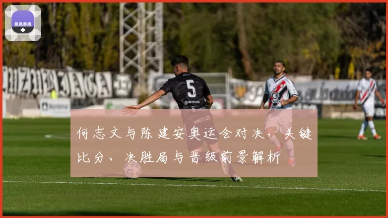 何志文与陈建安奥运会对决，关键比分、决胜局与晋级前景解析