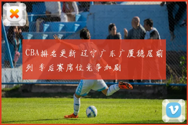 CBA排名更新 辽宁广东广厦稳居前列 季后赛席位竞争加剧