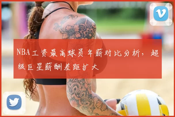 NBA工资最高球员年薪对比分析，超级巨星薪酬差距扩大