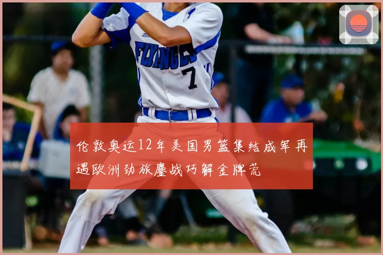 伦敦奥运12年美国男篮集结成军再遇欧洲劲旅鏖战巧解金牌荒