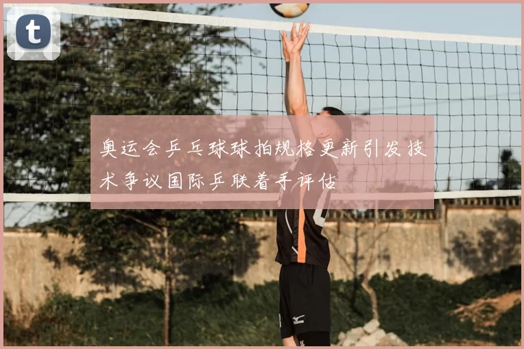 奥运会乒乓球球拍规格更新引发技术争议国际乒联着手评估