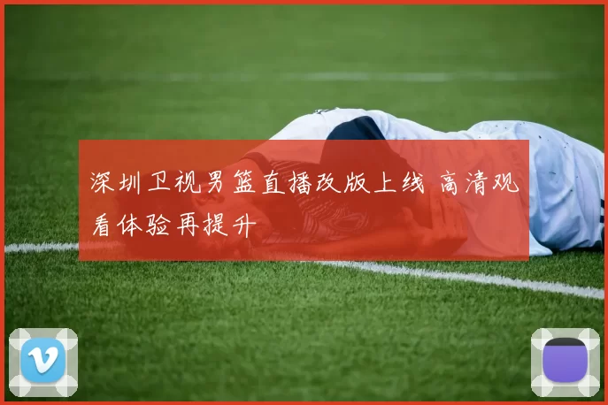 深圳卫视男篮直播改版上线 高清观看体验再提升