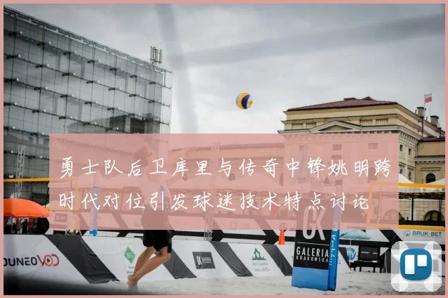 勇士队后卫库里与传奇中锋姚明跨时代对位引发球迷技术特点讨论