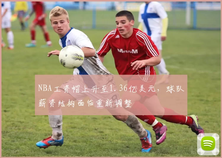 NBA工资帽上升至1.36亿美元，球队薪资结构面临重新调整