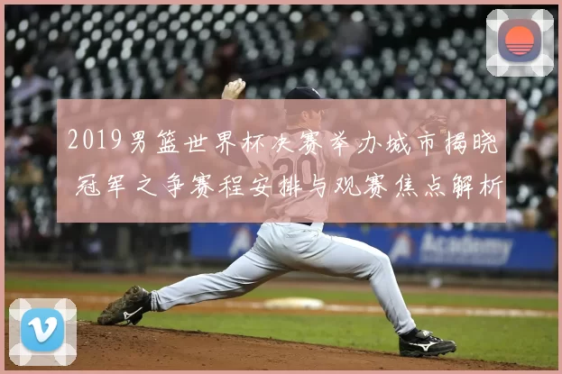 2019男篮世界杯决赛举办城市揭晓 冠军之争赛程安排与观赛焦点解析