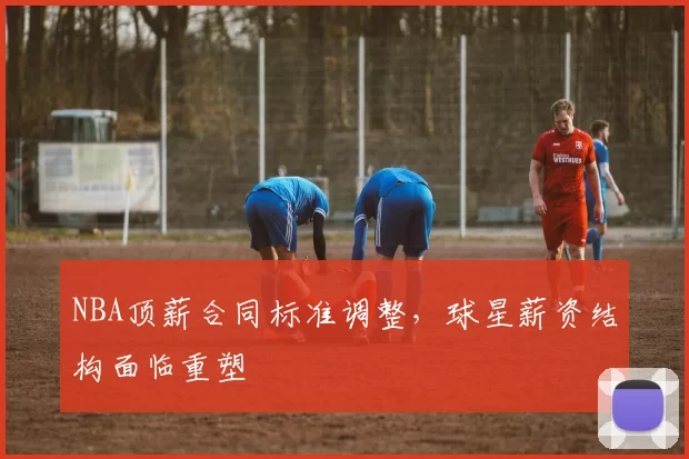 NBA顶薪合同标准调整,球星薪资结构面临重塑