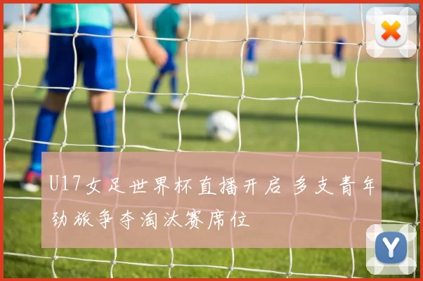 U17女足世界杯直播开启 多支青年劲旅争夺淘汰赛席位