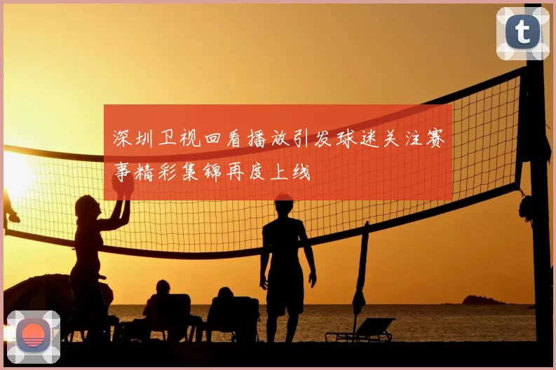 深圳卫视回看播放引发球迷关注赛事精彩集锦再度上线