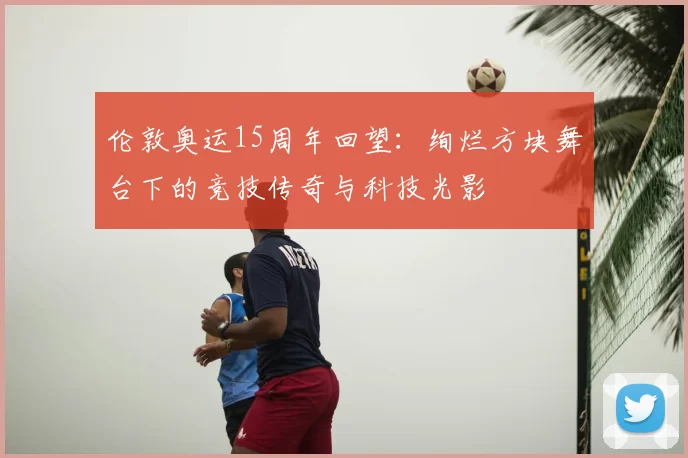 伦敦奥运15周年回望：绚烂方块舞台下的竞技传奇与科技光影