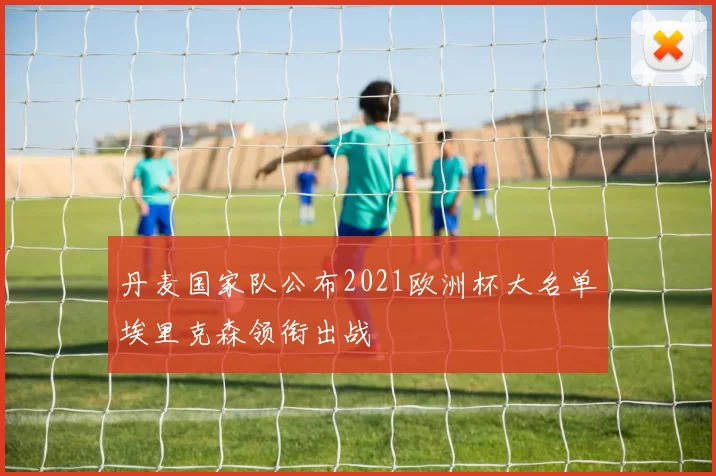 丹麦国家队公布2021欧洲杯大名单埃里克森领衔出战