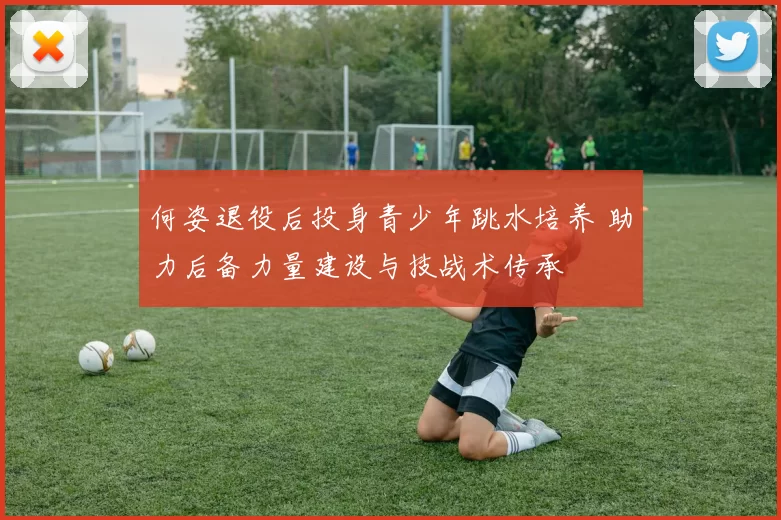 何姿退役后投身青少年跳水培养 助力后备力量建设与技战术传承