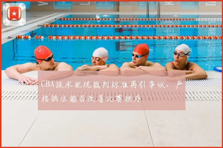 CBA技术犯规裁判标准再引争议，严格执法能否改善比赛秩序