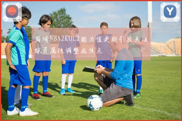 周琦NBA2KOL2能力值更新引发关注球员属性调整成焦点