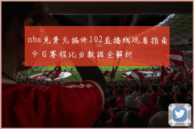 nba免费无插件102直播线观看指南 今日赛程比分数据全解析