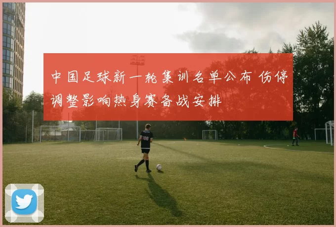 中国足球新一轮集训名单公布 伤停调整影响热身赛备战安排